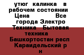 утюг -калинка , в рабочем состоянии › Цена ­ 15 000 - Все города Электро-Техника » Бытовая техника   . Башкортостан респ.,Караидельский р-н